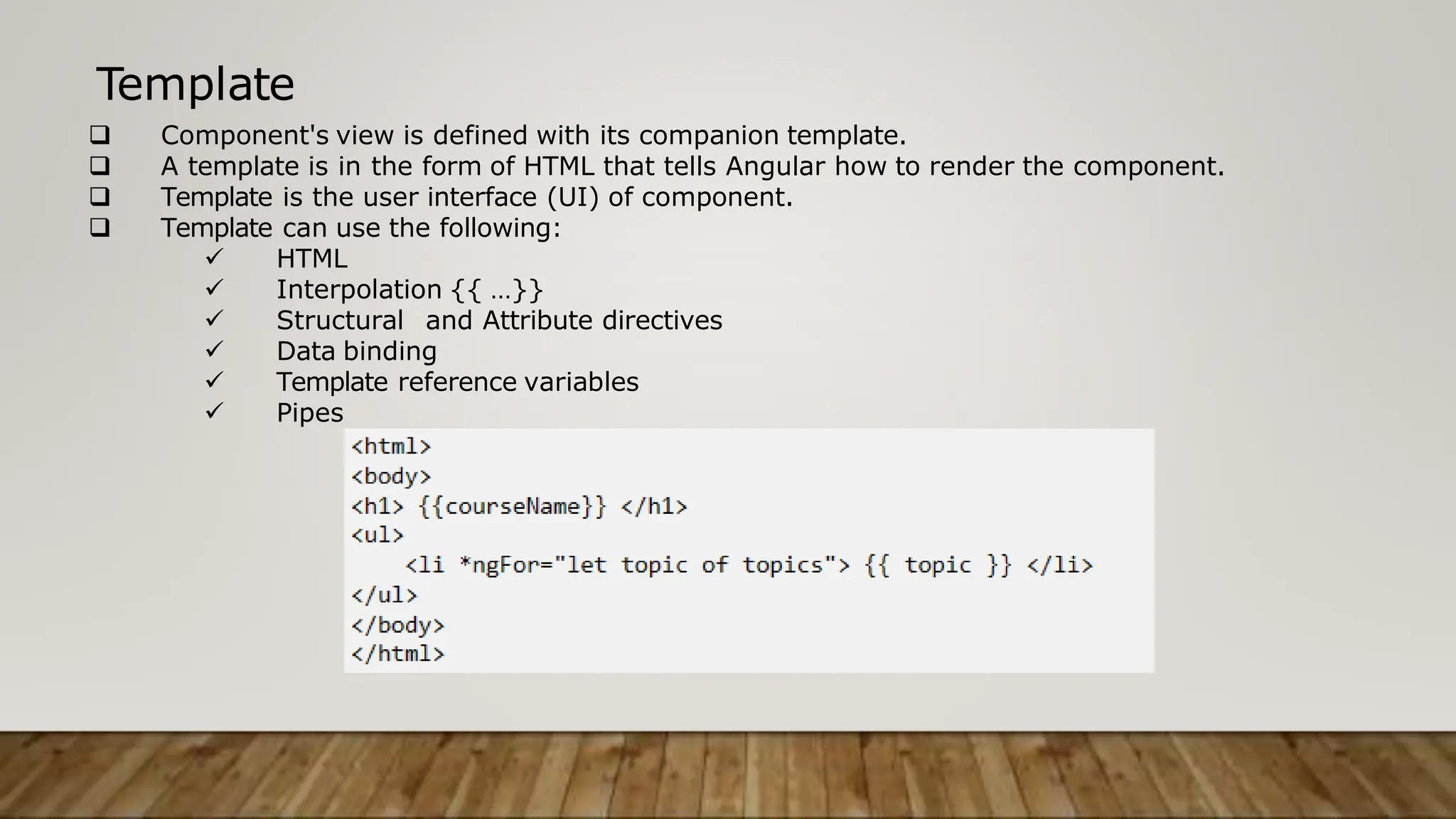 Template
 Component's view is defined with its companion template.
 A template is in the form of HTML that tells Angular how to render the component.
 Template is the user interface (UI) of component.
 Template can use the following:
 HTML
 Interpolation {{ …}}
 Structural and Attribute directives
 Data binding
 Template reference variables
 Pipes
 