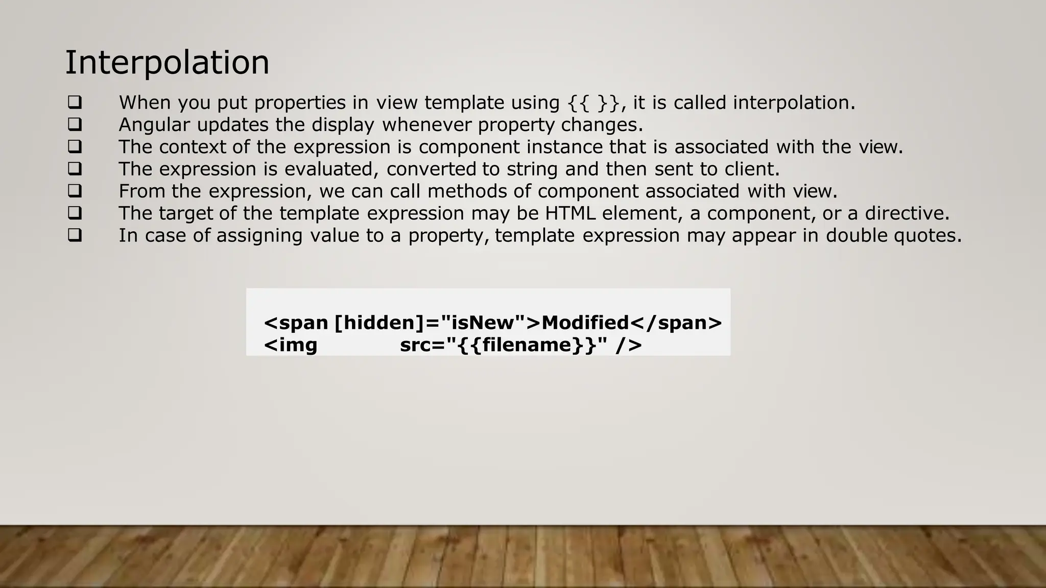  When you put properties in view template using {{ }}, it is called interpolation.
 Angular updates the display whenever property changes.
 The context of the expression is component instance that is associated with the view.
 The expression is evaluated, converted to string and then sent to client.
 From the expression, we can call methods of component associated with view.
 The target of the template expression may be HTML element, a component, or a directive.
 In case of assigning value to a property, template expression may appear in double quotes.
Interpolation
<span [hidden]="isNew">Modified</span>
<img src="{{filename}}" />
 