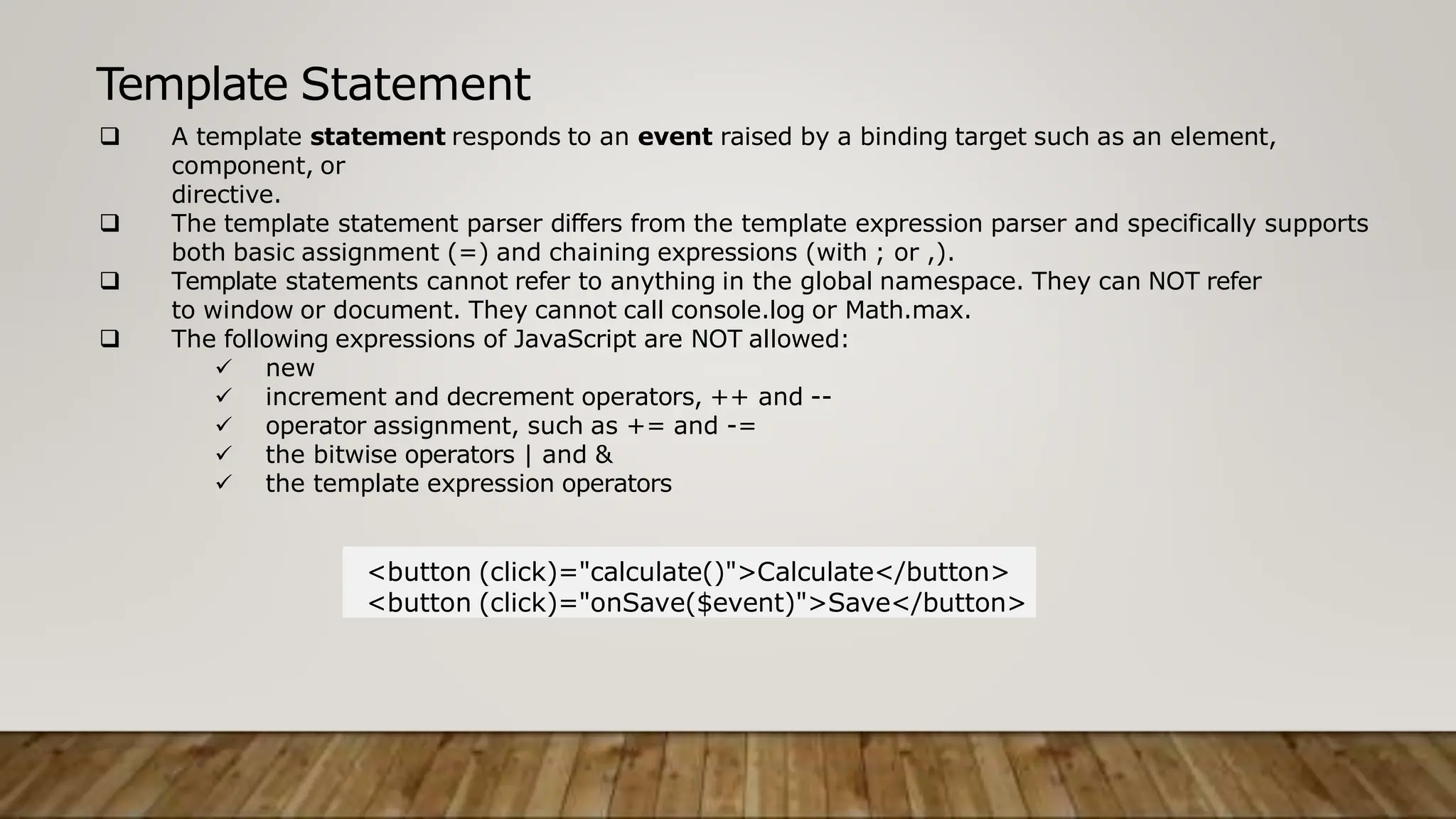 Template Statement
 A template statement responds to an event raised by a binding target such as an element,
component, or
directive.
 The template statement parser differs from the template expression parser and specifically supports
both basic assignment (=) and chaining expressions (with ; or ,).
 Template statements cannot refer to anything in the global namespace. They can NOT refer
to window or document. They cannot call console.log or Math.max.
 The following expressions of JavaScript are NOT allowed:
 new
 increment and decrement operators, ++ and --
 operator assignment, such as += and -=
 the bitwise operators | and &
 the template expression operators
<button (click)="calculate()">Calculate</button>
<button (click)="onSave($event)">Save</button>
 