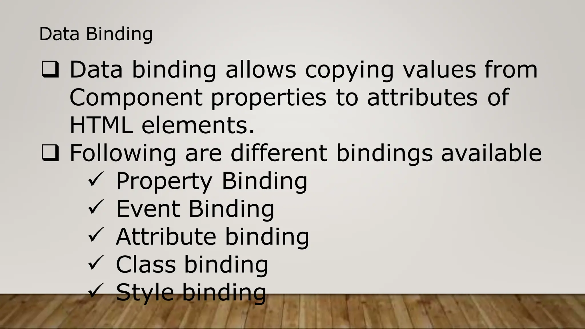 Data Binding
 Data binding allows copying values from
Component properties to attributes of
HTML elements.
 Following are different bindings available
 Property Binding
 Event Binding
 Attribute binding
 Class binding
 Style binding
 