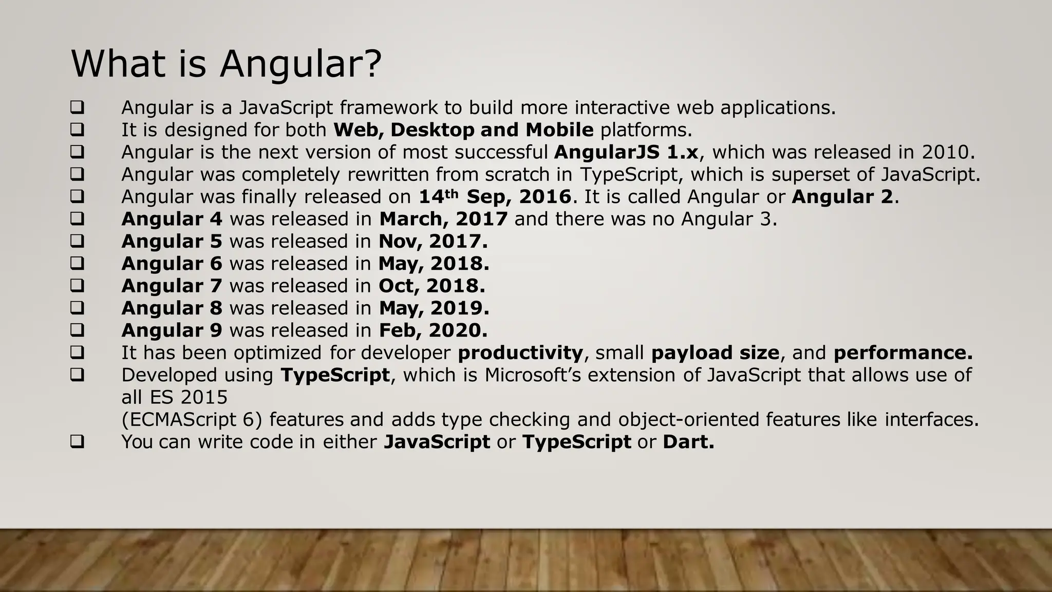 What is Angular?
 Angular is a JavaScript framework to build more interactive web applications.
 It is designed for both Web, Desktop and Mobile platforms.
 Angular is the next version of most successful AngularJS 1.x, which was released in 2010.
 Angular was completely rewritten from scratch in TypeScript, which is superset of JavaScript.
 Angular was finally released on 14th Sep, 2016. It is called Angular or Angular 2.
 Angular 4 was released in March, 2017 and there was no Angular 3.
 Angular 5 was released in Nov, 2017.
 Angular 6 was released in May, 2018.
 Angular 7 was released in Oct, 2018.
 Angular 8 was released in May, 2019.
 Angular 9 was released in Feb, 2020.
 It has been optimized for developer productivity, small payload size, and performance.
 Developed using TypeScript, which is Microsoft’s extension of JavaScript that allows use of
all ES 2015
(ECMAScript 6) features and adds type checking and object-oriented features like interfaces.
 You can write code in either JavaScript or TypeScript or Dart.
 