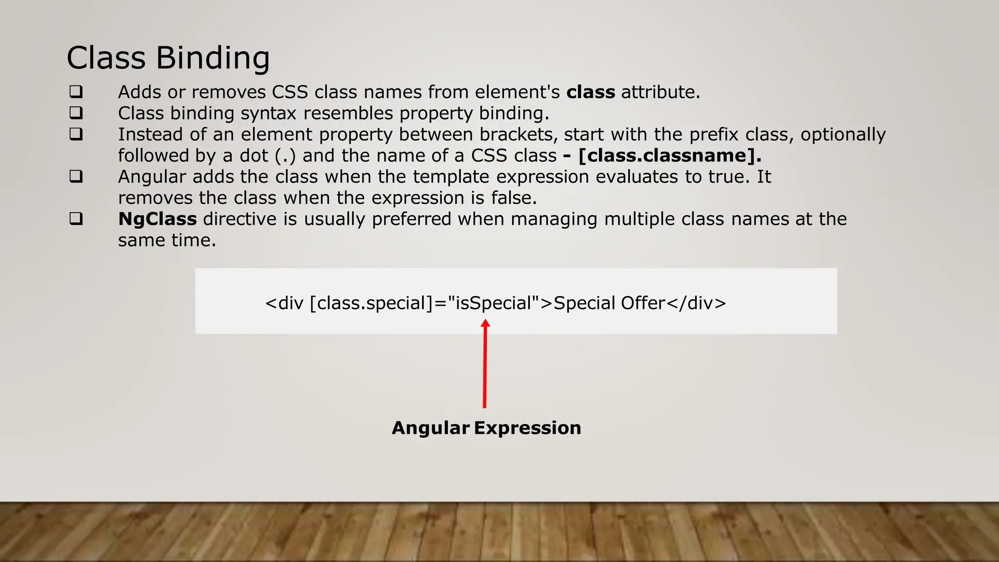 Class Binding
 Adds or removes CSS class names from element's class attribute.
 Class binding syntax resembles property binding.
 Instead of an element property between brackets, start with the prefix class, optionally
followed by a dot (.) and the name of a CSS class - [class.classname].
 Angular adds the class when the template expression evaluates to true. It
removes the class when the expression is false.
 NgClass directive is usually preferred when managing multiple class names at the
same time.
<div [class.special]="isSpecial">Special Offer</div>
Angular Expression
 