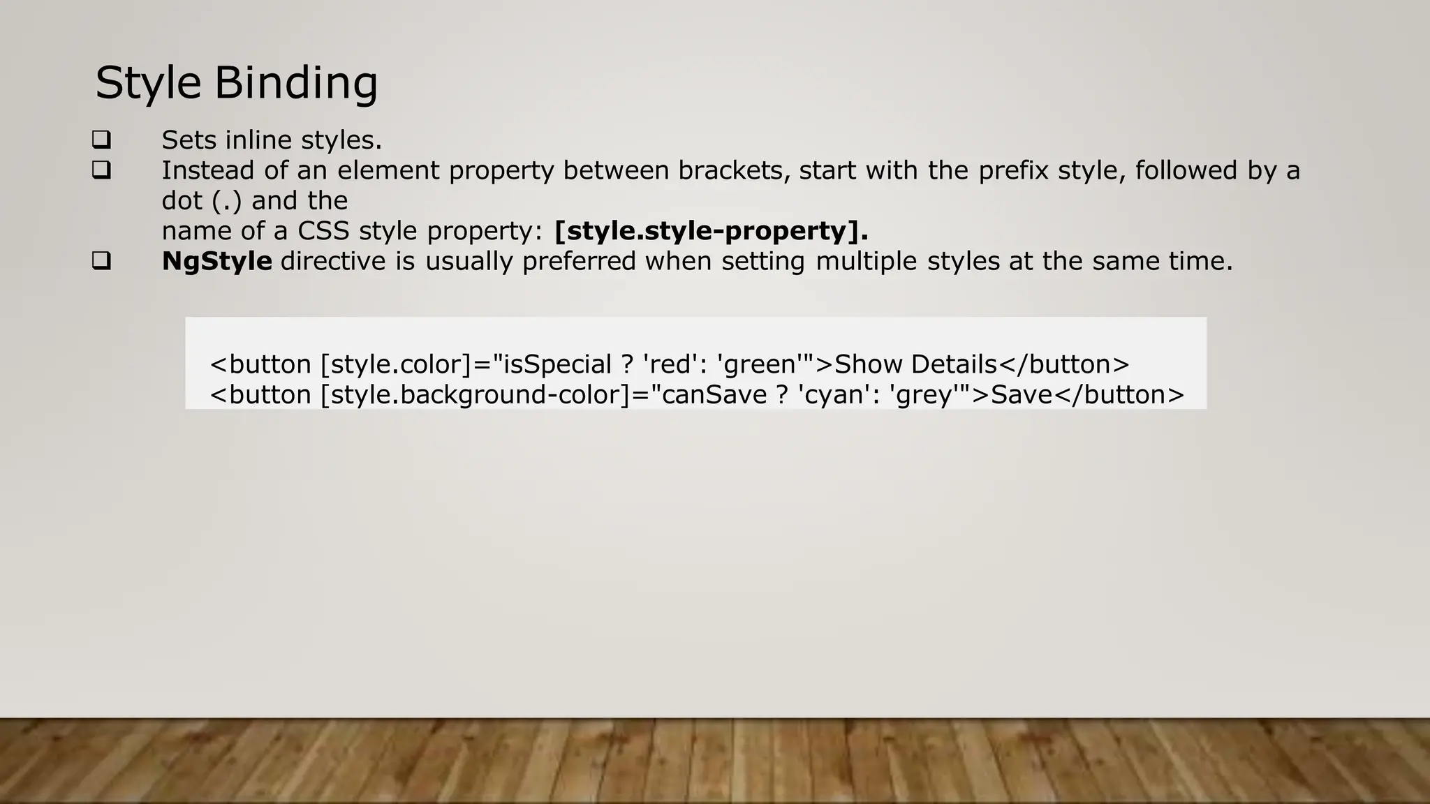 Style Binding
 Sets inline styles.
 Instead of an element property between brackets, start with the prefix style, followed by a
dot (.) and the
name of a CSS style property: [style.style-property].
 NgStyle directive is usually preferred when setting multiple styles at the same time.
<button [style.color]="isSpecial ? 'red': 'green'">Show Details</button>
<button [style.background-color]="canSave ? 'cyan': 'grey'">Save</button>
 