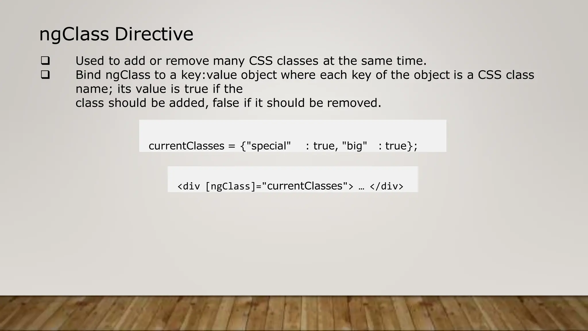 ngClass Directive
 Used to add or remove many CSS classes at the same time.
 Bind ngClass to a key:value object where each key of the object is a CSS class
name; its value is true if the
class should be added, false if it should be removed.
currentClasses = {"special" : true, "big" : true};
<div [ngClass]="currentClasses"> … </div>
 