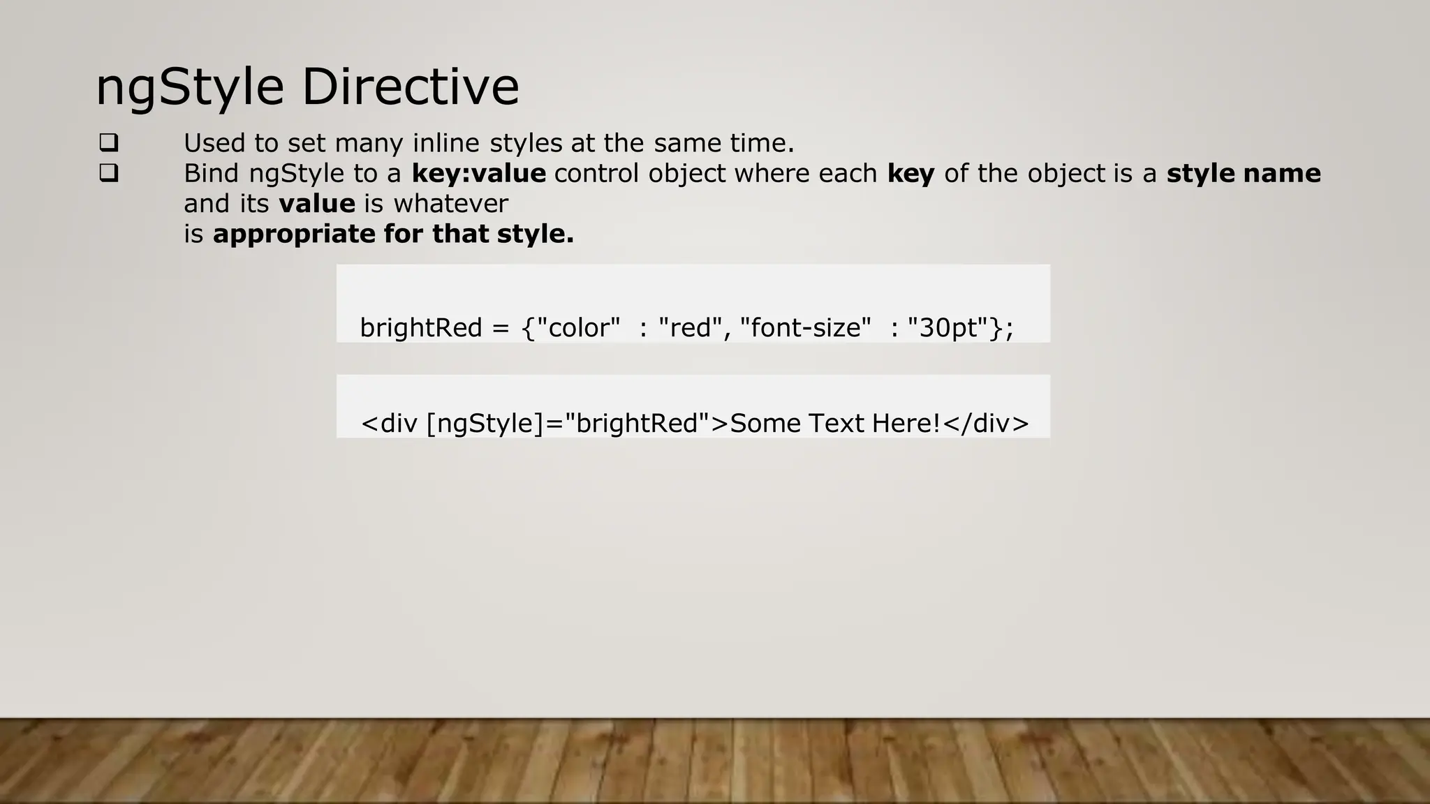 ngStyle Directive
 Used to set many inline styles at the same time.
 Bind ngStyle to a key:value control object where each key of the object is a style name
and its value is whatever
is appropriate for that style.
brightRed = {"color" : "red", "font-size" : "30pt"};
<div [ngStyle]="brightRed">Some Text Here!</div>
 