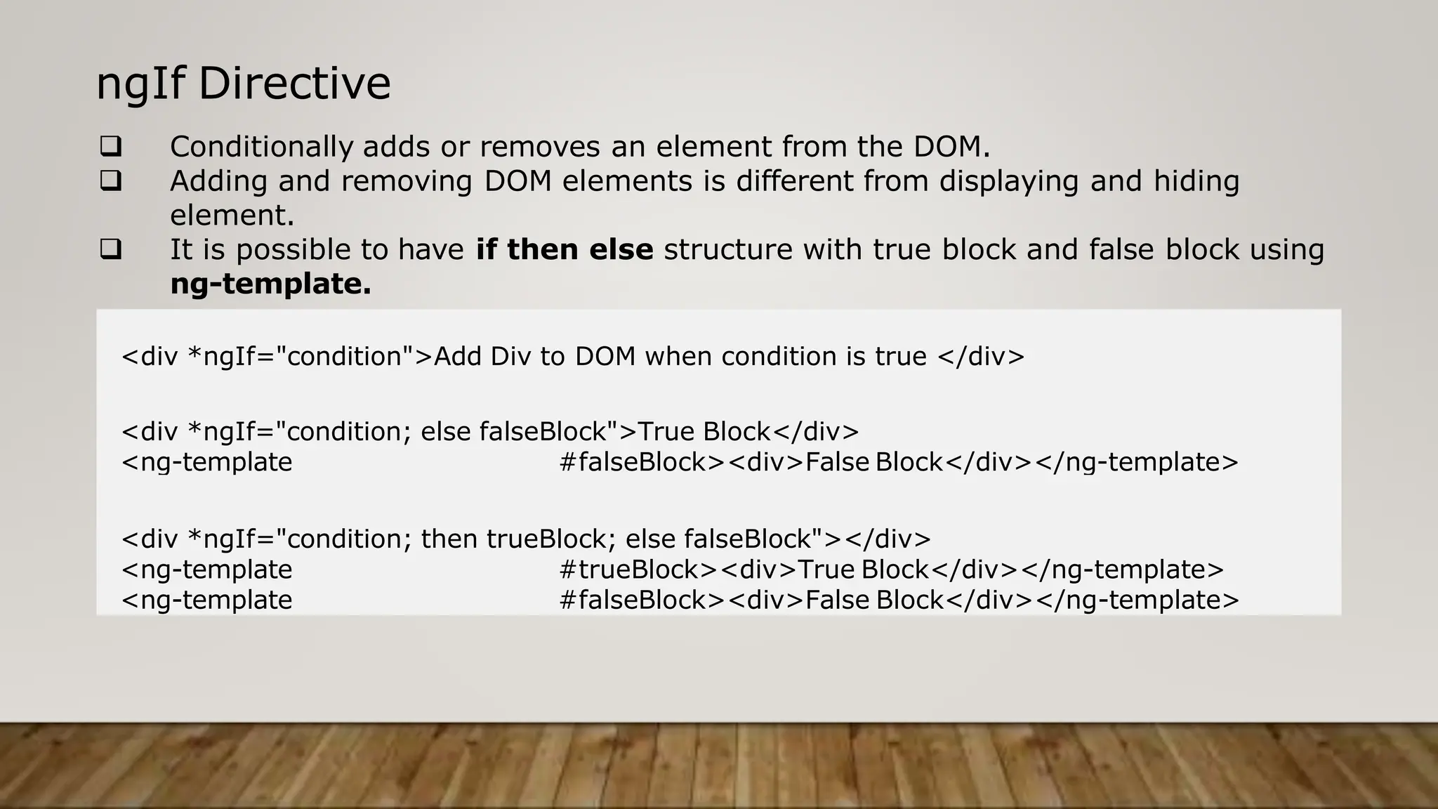 ngIf Directive
 Conditionally adds or removes an element from the DOM.
 Adding and removing DOM elements is different from displaying and hiding
element.
 It is possible to have if then else structure with true block and false block using
ng-template.
<div *ngIf="condition">Add Div to DOM when condition is true </div>
<div *ngIf="condition; else falseBlock">True Block</div>
<ng-template #falseBlock><div>False Block</div></ng-template>
<div *ngIf="condition; then trueBlock; else falseBlock"></div>
<ng-template #trueBlock><div>True Block</div></ng-template>
<ng-template #falseBlock><div>False Block</div></ng-template>
 
