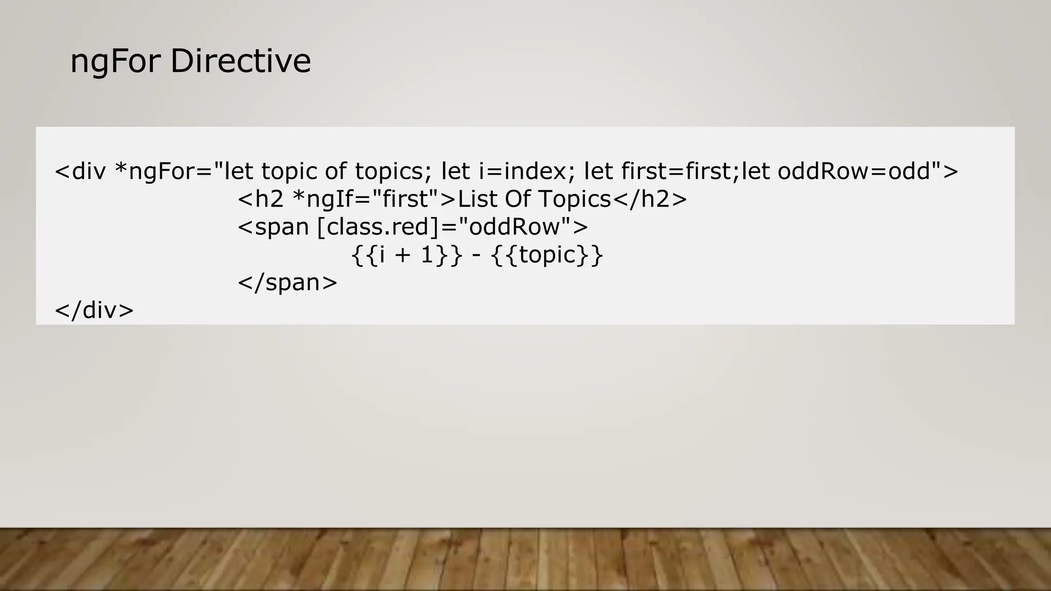 ngFor Directive
<div *ngFor="let topic of topics; let i=index; let first=first;let oddRow=odd">
<h2 *ngIf="first">List Of Topics</h2>
<span [class.red]="oddRow">
{{i + 1}} - {{topic}}
</span>
</div>
 