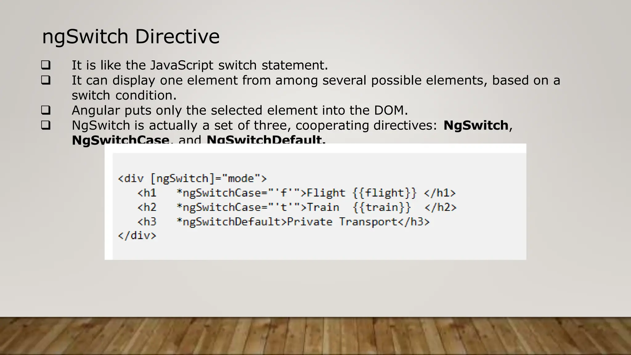 ngSwitch Directive
 It is like the JavaScript switch statement.
 It can display one element from among several possible elements, based on a
switch condition.
 Angular puts only the selected element into the DOM.
 NgSwitch is actually a set of three, cooperating directives: NgSwitch,
NgSwitchCase, and NgSwitchDefault.
 