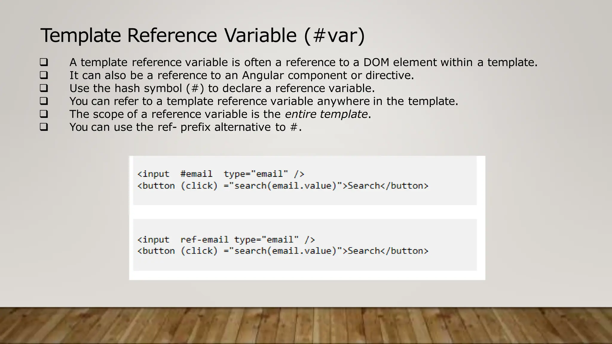 Template Reference Variable (#var)
 A template reference variable is often a reference to a DOM element within a template.
 It can also be a reference to an Angular component or directive.
 Use the hash symbol (#) to declare a reference variable.
 You can refer to a template reference variable anywhere in the template.
 The scope of a reference variable is the entire template.
 You can use the ref- prefix alternative to #.
 