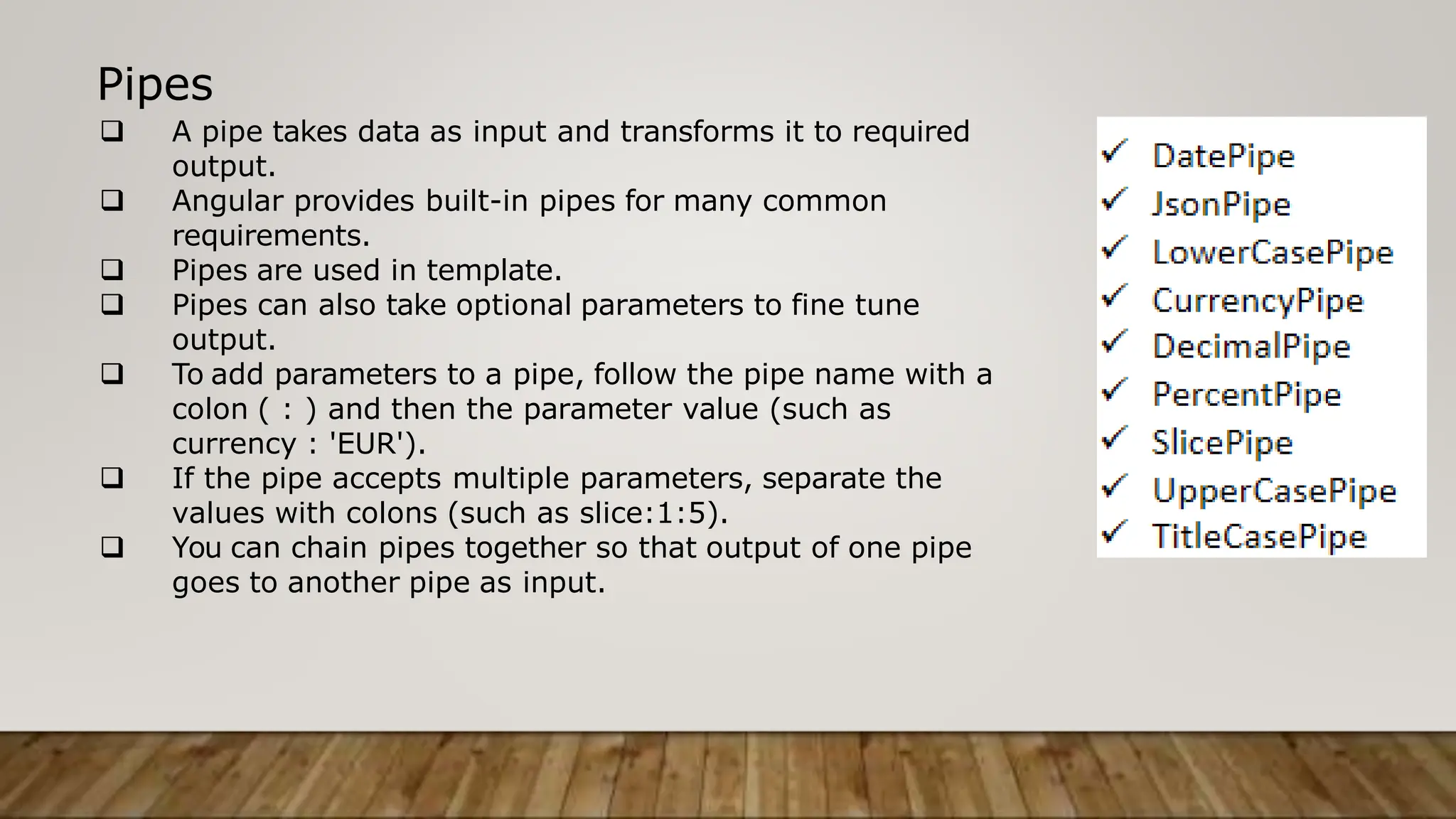 Pipes
 A pipe takes data as input and transforms it to required
output.
 Angular provides built-in pipes for many common
requirements.
 Pipes are used in template.
 Pipes can also take optional parameters to fine tune
output.
 To add parameters to a pipe, follow the pipe name with a
colon ( : ) and then the parameter value (such as
currency : 'EUR').
 If the pipe accepts multiple parameters, separate the
values with colons (such as slice:1:5).
 You can chain pipes together so that output of one pipe
goes to another pipe as input.
 