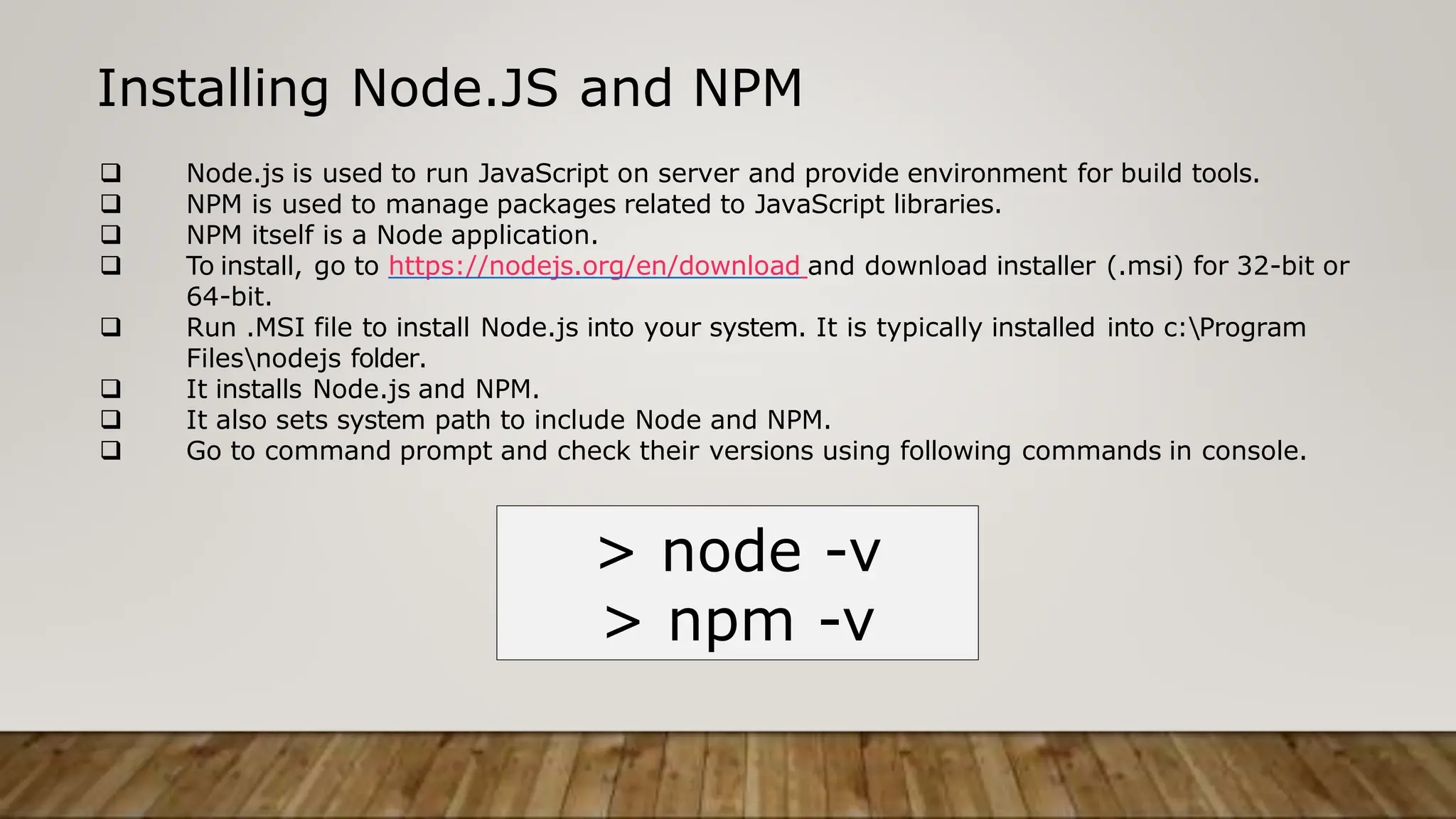Installing Node.JS and NPM
 Node.js is used to run JavaScript on server and provide environment for build tools.
 NPM is used to manage packages related to JavaScript libraries.
 NPM itself is a Node application.
 To install, go to https://nodejs.org/en/download and download installer (.msi) for 32-bit or
64-bit.
 Run .MSI file to install Node.js into your system. It is typically installed into c:Program
Filesnodejs folder.
 It installs Node.js and NPM.
 It also sets system path to include Node and NPM.
 Go to command prompt and check their versions using following commands in console.
> node -v
> npm -v
 