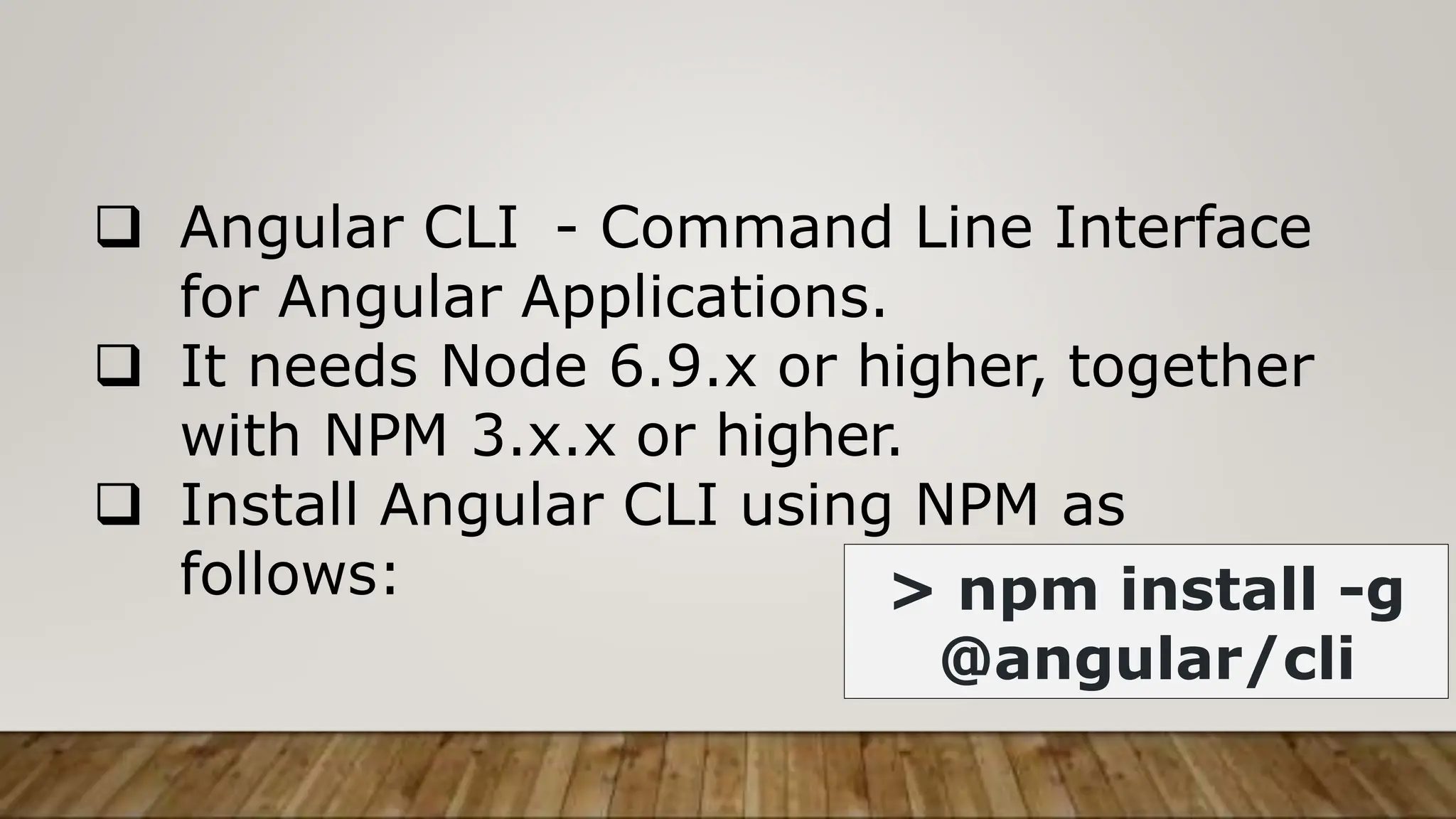  Angular CLI - Command Line Interface
for Angular Applications.
 It needs Node 6.9.x or higher, together
with NPM 3.x.x or higher.
 Install Angular CLI using NPM as
follows: > npm install -g
@angular/cli
 