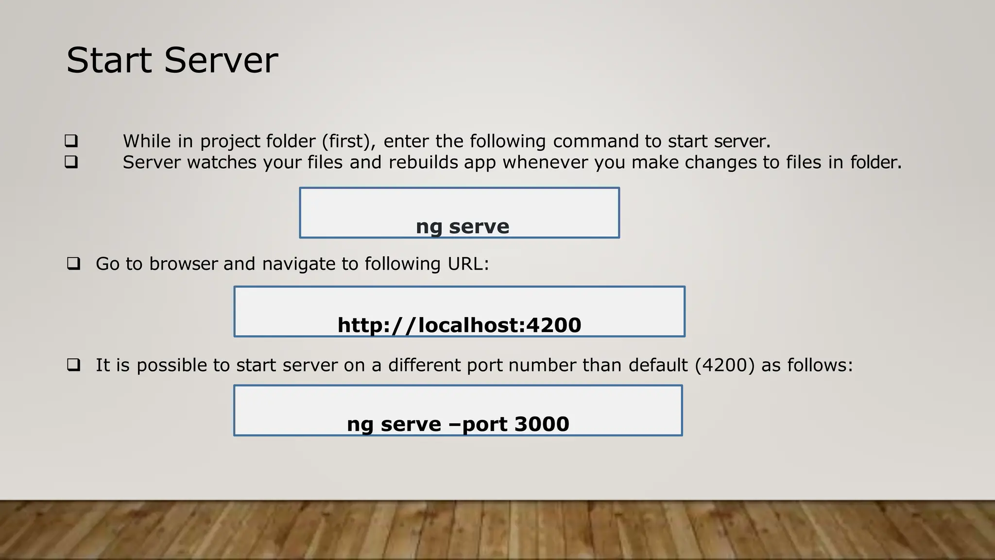Start Server
 While in project folder (first), enter the following command to start server.
 Server watches your files and rebuilds app whenever you make changes to files in folder.
ng serve
 Go to browser and navigate to following URL:
 It is possible to start server on a different port number than default (4200) as follows:
ng serve –port 3000
http://localhost:4200
 