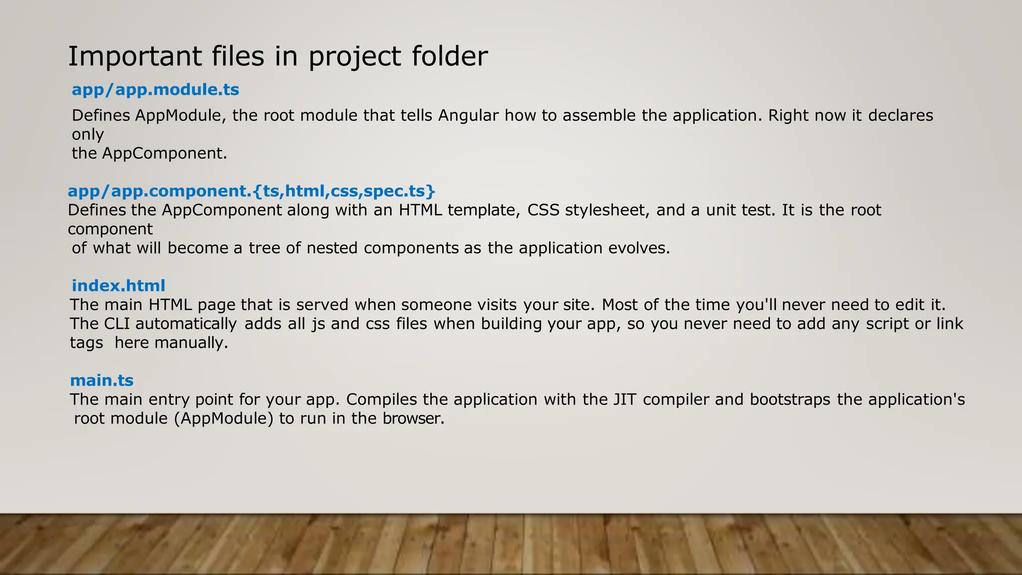 Important files in project folder
app/app.module.ts
Defines AppModule, the root module that tells Angular how to assemble the application. Right now it declares
only
the AppComponent.
app/app.component.{ts,html,css,spec.ts}
Defines the AppComponent along with an HTML template, CSS stylesheet, and a unit test. It is the root
component
of what will become a tree of nested components as the application evolves.
index.html
The main HTML page that is served when someone visits your site. Most of the time you'll never need to edit it.
The CLI automatically adds all js and css files when building your app, so you never need to add any script or link
tags here manually.
main.ts
The main entry point for your app. Compiles the application with the JIT compiler and bootstraps the application's
root module (AppModule) to run in the browser.
 