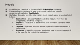 Module
 A module is a class that is decorated with @NgModule decorator.
 Every application contains at least one module called root module,
conventionally called as AppModule.
 NgModule decorator provides information about module using properties listed
below:
 Declaration – Classes that belong to this module. They may be
components, directives and pipes.
 Exports – The subset of declarations that should be visible to other
modules.
 Imports – Specifies modules whose exported classes are needed in
this module.
 Bootstrap – Specifies the main application view – root component. It
is the base for the rest of the application.
 