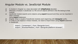 Angular Module vs. JavaScript Module
 A module in Angular is a class decorated with @NgModule decorator.
 Whereas a module in JavaScript is a file and all objects defined in the file belong to that
module.
 JavaScript module exports some objects using export keyword and they can be imported in
other modules
using import statement.
 Angular ships a couple of JavaScript modules each beginning with @angular prefix.
 In order to use objects in those modules, we need to import them using import statement
in JavaScript.
import { Component } from '@angular/core';
import { BrowserModule } from '@angular/platform-browser';
 