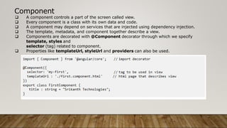 Component
 A component controls a part of the screen called view.
 Every component is a class with its own data and code.
 A component may depend on services that are injected using dependency injection.
 The template, metadata, and component together describe a view.
 Components are decorated with @Component decorator through which we specify
template, styles and
selector (tag) related to component.
 Properties like templateUrl, styleUrl and providers can also be used.
 