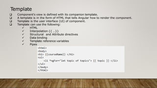 Template
 Component's view is defined with its companion template.
 A template is in the form of HTML that tells Angular how to render the component.
 Template is the user interface (UI) of component.
 Template can use the following:
 HTML
 Interpolation {{ …}}
 Structural and Attribute directives
 Data binding
 Template reference variables
 Pipes
 