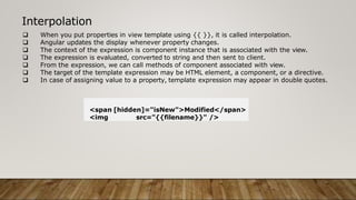  When you put properties in view template using {{ }}, it is called interpolation.
 Angular updates the display whenever property changes.
 The context of the expression is component instance that is associated with the view.
 The expression is evaluated, converted to string and then sent to client.
 From the expression, we can call methods of component associated with view.
 The target of the template expression may be HTML element, a component, or a directive.
 In case of assigning value to a property, template expression may appear in double quotes.
Interpolation
<span [hidden]="isNew">Modified</span>
<img src="{{filename}}" />
 