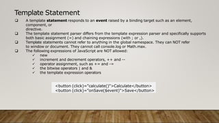 Template Statement
 A template statement responds to an event raised by a binding target such as an element,
component, or
directive.
 The template statement parser differs from the template expression parser and specifically supports
both basic assignment (=) and chaining expressions (with ; or ,).
 Template statements cannot refer to anything in the global namespace. They can NOT refer
to window or document. They cannot call console.log or Math.max.
 The following expressions of JavaScript are NOT allowed:
 new
 increment and decrement operators, ++ and --
 operator assignment, such as += and -=
 the bitwise operators | and &
 the template expression operators
<button (click)="calculate()">Calculate</button>
<button (click)="onSave($event)">Save</button>
 