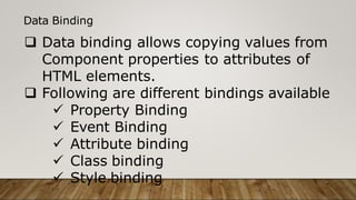 Data Binding
 Data binding allows copying values from
Component properties to attributes of
HTML elements.
 Following are different bindings available
 Property Binding
 Event Binding
 Attribute binding
 Class binding
 Style binding
 