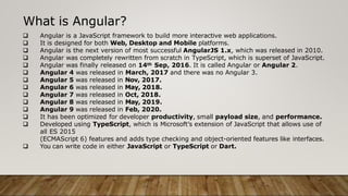 What is Angular?
 Angular is a JavaScript framework to build more interactive web applications.
 It is designed for both Web, Desktop and Mobile platforms.
 Angular is the next version of most successful AngularJS 1.x, which was released in 2010.
 Angular was completely rewritten from scratch in TypeScript, which is superset of JavaScript.
 Angular was finally released on 14th Sep, 2016. It is called Angular or Angular 2.
 Angular 4 was released in March, 2017 and there was no Angular 3.
 Angular 5 was released in Nov, 2017.
 Angular 6 was released in May, 2018.
 Angular 7 was released in Oct, 2018.
 Angular 8 was released in May, 2019.
 Angular 9 was released in Feb, 2020.
 It has been optimized for developer productivity, small payload size, and performance.
 Developed using TypeScript, which is Microsoft’s extension of JavaScript that allows use of
all ES 2015
(ECMAScript 6) features and adds type checking and object-oriented features like interfaces.
 You can write code in either JavaScript or TypeScript or Dart.
 