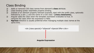 Class Binding
 Adds or removes CSS class names from element's class attribute.
 Class binding syntax resembles property binding.
 Instead of an element property between brackets, start with the prefix class, optionally
followed by a dot (.) and the name of a CSS class - [class.classname].
 Angular adds the class when the template expression evaluates to true. It
removes the class when the expression is false.
 NgClass directive is usually preferred when managing multiple class names at the
same time.
<div [class.special]="isSpecial">Special Offer</div>
Angular Expression
 