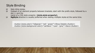 Style Binding
 Sets inline styles.
 Instead of an element property between brackets, start with the prefix style, followed by a
dot (.) and the
name of a CSS style property: [style.style-property].
 NgStyle directive is usually preferred when setting multiple styles at the same time.
<button [style.color]="isSpecial ? 'red': 'green'">Show Details</button>
<button [style.background-color]="canSave ? 'cyan': 'grey'">Save</button>
 