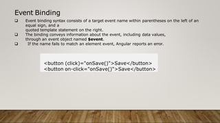 Event Binding
 Event binding syntax consists of a target event name within parentheses on the left of an
equal sign, and a
quoted template statement on the right.
 The binding conveys information about the event, including data values,
through an event object named $event.
 If the name fails to match an element event, Angular reports an error.
<button (click)="onSave()">Save</button>
<button on-click="onSave()">Save</button>
 