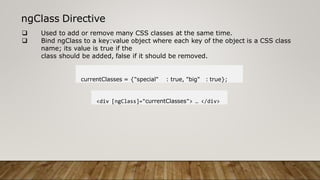 ngClass Directive
 Used to add or remove many CSS classes at the same time.
 Bind ngClass to a key:value object where each key of the object is a CSS class
name; its value is true if the
class should be added, false if it should be removed.
currentClasses = {"special" : true, "big" : true};
<div [ngClass]="currentClasses"> … </div>
 