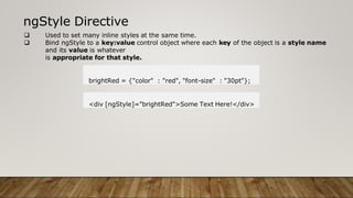 ngStyle Directive
 Used to set many inline styles at the same time.
 Bind ngStyle to a key:value control object where each key of the object is a style name
and its value is whatever
is appropriate for that style.
brightRed = {"color" : "red", "font-size" : "30pt"};
<div [ngStyle]="brightRed">Some Text Here!</div>
 