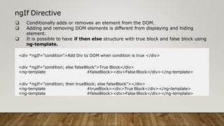ngIf Directive
 Conditionally adds or removes an element from the DOM.
 Adding and removing DOM elements is different from displaying and hiding
element.
 It is possible to have if then else structure with true block and false block using
ng-template.
<div *ngIf="condition">Add Div to DOM when condition is true </div>
<div *ngIf="condition; else falseBlock">True Block</div>
<ng-template #falseBlock><div>False Block</div></ng-template>
<div *ngIf="condition; then trueBlock; else falseBlock"></div>
<ng-template #trueBlock><div>True Block</div></ng-template>
<ng-template #falseBlock><div>False Block</div></ng-template>
 