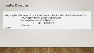 ngFor Directive
<div *ngFor="let topic of topics; let i=index; let first=first;let oddRow=odd">
<h2 *ngIf="first">List Of Topics</h2>
<span [class.red]="oddRow">
{{i + 1}} - {{topic}}
</span>
</div>
 