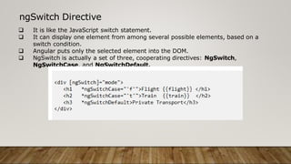 ngSwitch Directive
 It is like the JavaScript switch statement.
 It can display one element from among several possible elements, based on a
switch condition.
 Angular puts only the selected element into the DOM.
 NgSwitch is actually a set of three, cooperating directives: NgSwitch,
NgSwitchCase, and NgSwitchDefault.
 