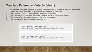 Template Reference Variable (#var)
 A template reference variable is often a reference to a DOM element within a template.
 It can also be a reference to an Angular component or directive.
 Use the hash symbol (#) to declare a reference variable.
 You can refer to a template reference variable anywhere in the template.
 The scope of a reference variable is the entire template.
 You can use the ref- prefix alternative to #.
 