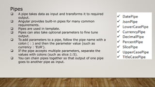 Pipes
 A pipe takes data as input and transforms it to required
output.
 Angular provides built-in pipes for many common
requirements.
 Pipes are used in template.
 Pipes can also take optional parameters to fine tune
output.
 To add parameters to a pipe, follow the pipe name with a
colon ( : ) and then the parameter value (such as
currency : 'EUR').
 If the pipe accepts multiple parameters, separate the
values with colons (such as slice:1:5).
 You can chain pipes together so that output of one pipe
goes to another pipe as input.
 