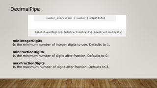 DecimalPipe
minIntegerDigits
Is the minimum number of integer digits to use. Defaults to 1.
minFractionDigits
Is the minimum number of digits after fraction. Defaults to 0.
maxFractionDigits
Is the maximum number of digits after fraction. Defaults to 3.
 