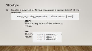 SlicePipe
 Creates a new List or String containing a subset (slice) of the
elements.
start
The starting index of the subset to
return.
end
The ending index of the subset to
return.
 