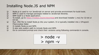 Installing Node.JS and NPM
 Node.js is used to run JavaScript on server and provide environment for build tools.
 NPM is used to manage packages related to JavaScript libraries.
 NPM itself is a Node application.
 To install, go to https://nodejs.org/en/download and download installer (.msi) for 32-bit or
64-bit.
 Run .MSI file to install Node.js into your system. It is typically installed into c:Program
Filesnodejs folder.
 It installs Node.js and NPM.
 It also sets system path to include Node and NPM.
 Go to command prompt and check their versions using following commands in console.
> node -v
> npm -v
 