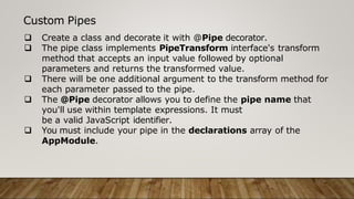 Custom Pipes
 Create a class and decorate it with @Pipe decorator.
 The pipe class implements PipeTransform interface's transform
method that accepts an input value followed by optional
parameters and returns the transformed value.
 There will be one additional argument to the transform method for
each parameter passed to the pipe.
 The @Pipe decorator allows you to define the pipe name that
you'll use within template expressions. It must
be a valid JavaScript identifier.
 You must include your pipe in the declarations array of the
AppModule.
 