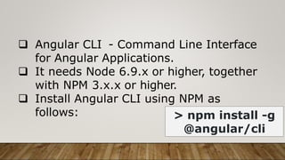  Angular CLI - Command Line Interface
for Angular Applications.
 It needs Node 6.9.x or higher, together
with NPM 3.x.x or higher.
 Install Angular CLI using NPM as
follows: > npm install -g
@angular/cli
 