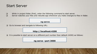 Start Server
 While in project folder (first), enter the following command to start server.
 Server watches your files and rebuilds app whenever you make changes to files in folder.
ng serve
 Go to browser and navigate to following URL:
 It is possible to start server on a different port number than default (4200) as follows:
ng serve –port 3000
http://localhost:4200
 