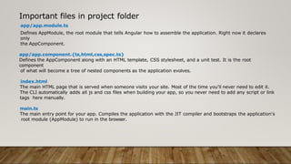 Important files in project folder
app/app.module.ts
Defines AppModule, the root module that tells Angular how to assemble the application. Right now it declares
only
the AppComponent.
app/app.component.{ts,html,css,spec.ts}
Defines the AppComponent along with an HTML template, CSS stylesheet, and a unit test. It is the root
component
of what will become a tree of nested components as the application evolves.
index.html
The main HTML page that is served when someone visits your site. Most of the time you'll never need to edit it.
The CLI automatically adds all js and css files when building your app, so you never need to add any script or link
tags here manually.
main.ts
The main entry point for your app. Compiles the application with the JIT compiler and bootstraps the application's
root module (AppModule) to run in the browser.
 