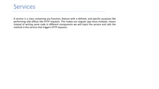 Services
A service is a class containing any function, feature with a defined, and specific purposes like
performing side effects like HTTP requests. This makes our angular app more modular, means
instead of writing same code in different components we will inject the service and calls the
method in the service that triggers HTTP requests.
 