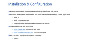 Installation & Configuration
 Node.js development environment can be set up in windows, Mac, Linux
 Following development environment and editor are required to develop a node application
o Node.js
o Node Package Manager
o IDE (Integrated Development Environment) or TextEdit
 Download Installer and editor from
o https://node.org : install node and npm
o https://code.visualstudio.com Visual Studio Code
 You can check npm versio y following command
o npm -v
 