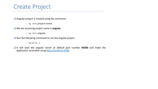 Create Project
 Angular project is created using the command
o ng new project-name
 We are assuming project name is angular
o ng new angular
 Run the following command to run the angular project
o ng serve -o
 It will start the angular server at default port number #4200 and make the
application accessible using http://localhost:4200
 