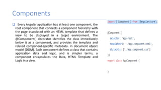Components
 Every Angular application has at least one component, the
root component that connects a component hierarchy with
the page associated with an HTML template that defines a
view to be displayed in a target environment. The
@Component() decorator identifies the class immediately
below it as a component, and provides the template and
related component-specific metadata. In document object
model (DOM). Each component defines a class that contains
application data and logic, and is simpler terms, a
component encapsulates the Data, HTML Template and
Logic in a view.
 