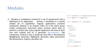 Modules
 Declares a compilation context for a set of components that is
dedicated to an application domain, a workflow, or a closely
related set of capabilities. Angular applications maintain
modularity. Module in an Angular refers to a file which group
similar components, directives, pipes, services which does or
perform a certain task. Every angular application will have at least
one root module and its is generally app.module.ts. Like
component, module is also a JavaScript class that is decorated by
@NgModule decorator. NgModule decorator takes parameters
like declarations, imports, providers etc.
 