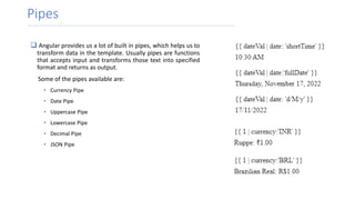 Pipes
 Angular provides us a lot of built in pipes, which helps us to
transform data in the template. Usually pipes are functions
that accepts input and transforms those text into specified
format and returns as output.
Some of the pipes available are:
• Currency Pipe
• Date Pipe
• Uppercase Pipe
• Lowercase Pipe
• Decimal Pipe
• JSON Pipe
 
