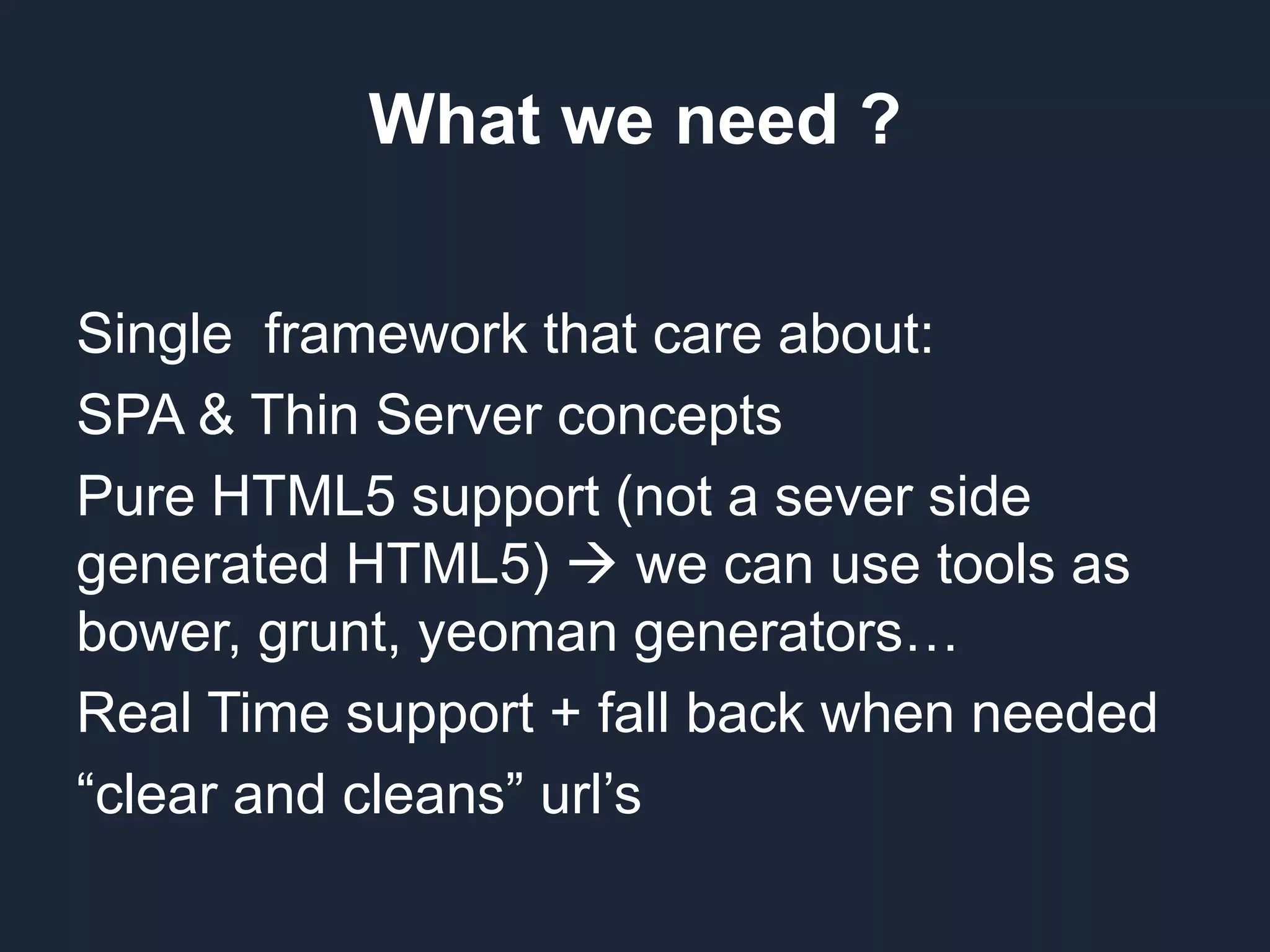 What we need ? Single framework that care about: SPA & Thin Server concepts Pure HTML5 support (not a sever side generated HTML5)  we can use tools as bower, grunt, yeoman generators… Real Time support + fall back when needed “clear and cleans” url’s 